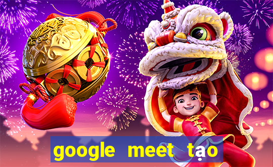 google meet tạo cuộc họp